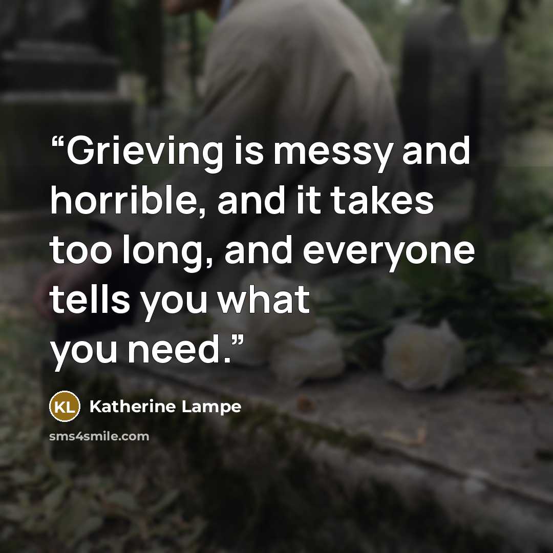“Grieving is messy and horrible, and it takes too long, and everyone tells you what you need.” quote by Katherine Lampe