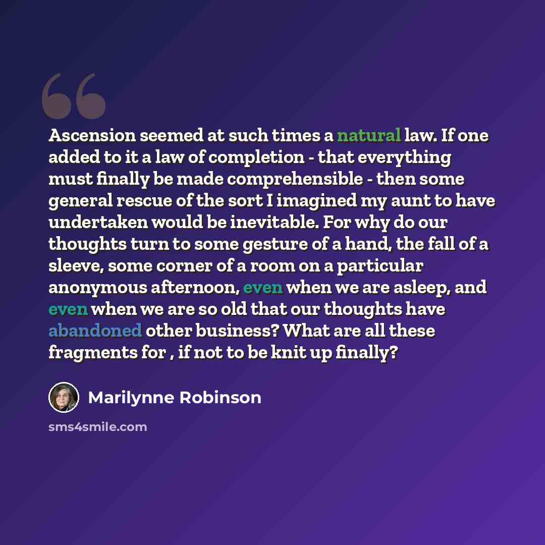 “Ascension seemed at such times a natural law. If one added to it a law of completion - that everything must finally be made comprehensible - then some general rescue of the sort I imagined my aunt to have undertaken would be inevitable. For why do our thoughts turn to some gesture of a hand, the…” quote by Marilynne Robinson