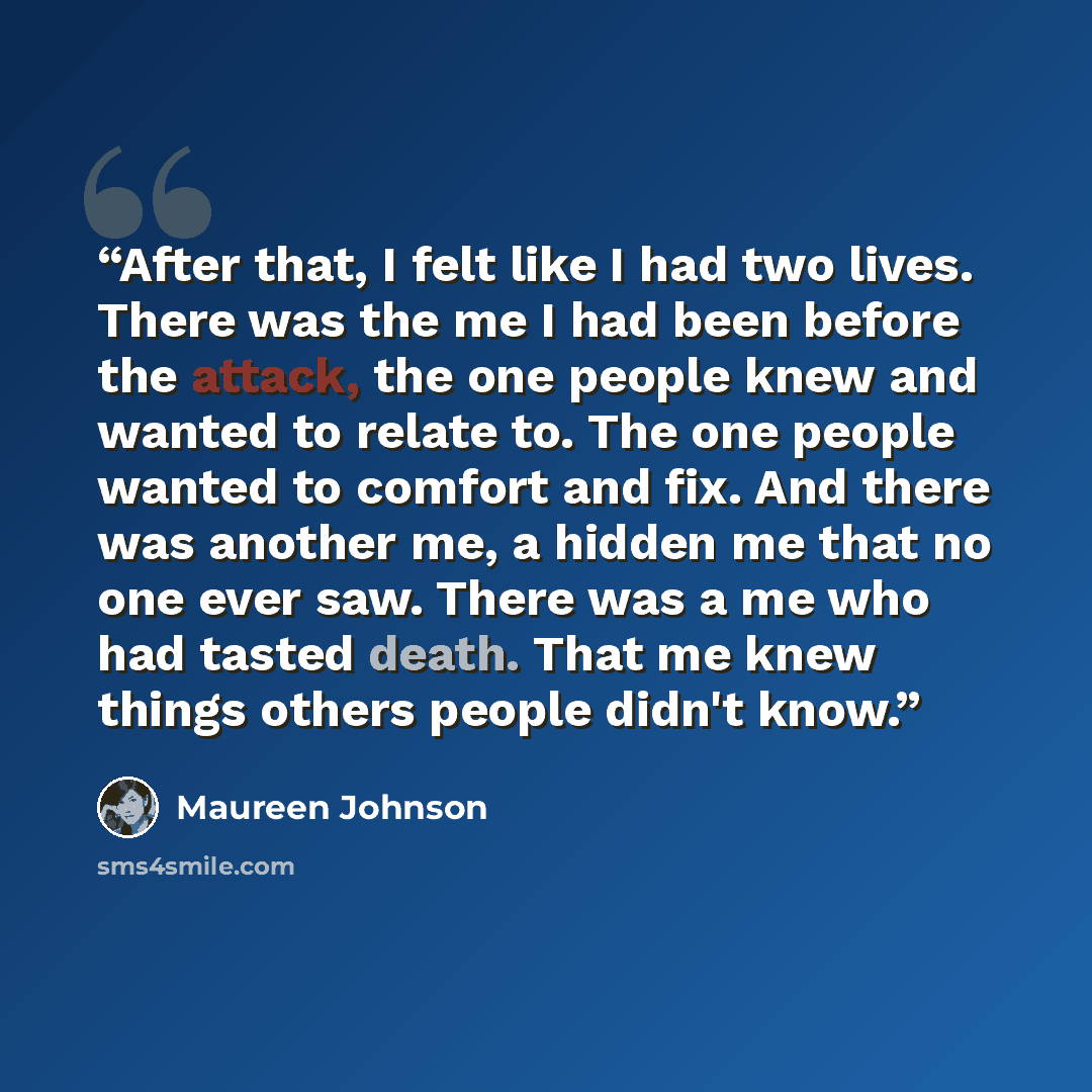 “After that, I felt like I had two lives. There was the me I had been before the attack, the one people knew and wanted to relate to. The one people wanted to comfort and fix. And there was another me, a hidden me that no one ever saw. There was a me who had tasted death. That me knew things others…” quote by Maureen Johnson