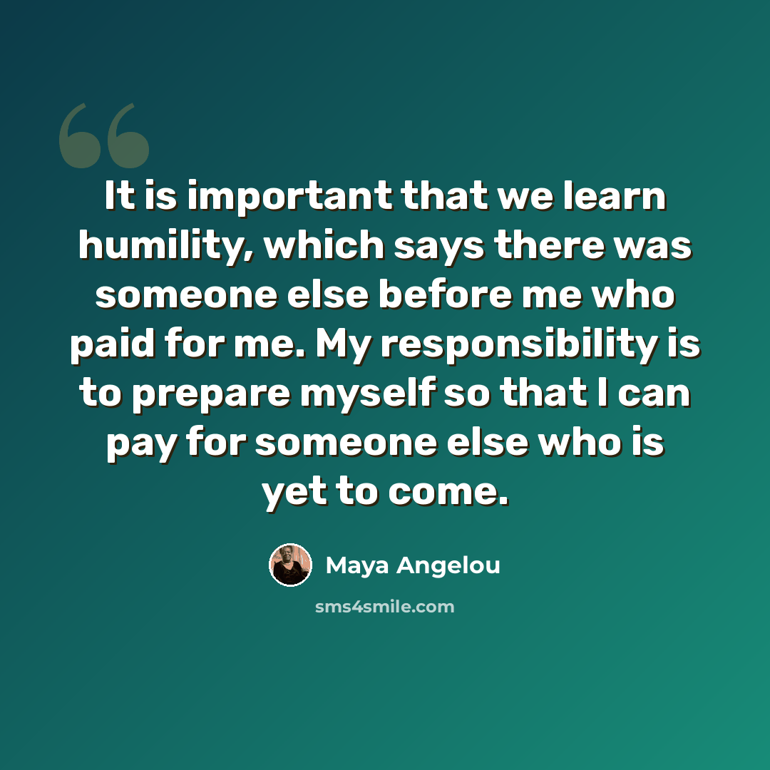 “It is important that we learn humility, which says there was someone else before me who paid for me. My responsibility is to prepare myself so that I can pay for someone else who is yet to come.” quote by Maya Angelou