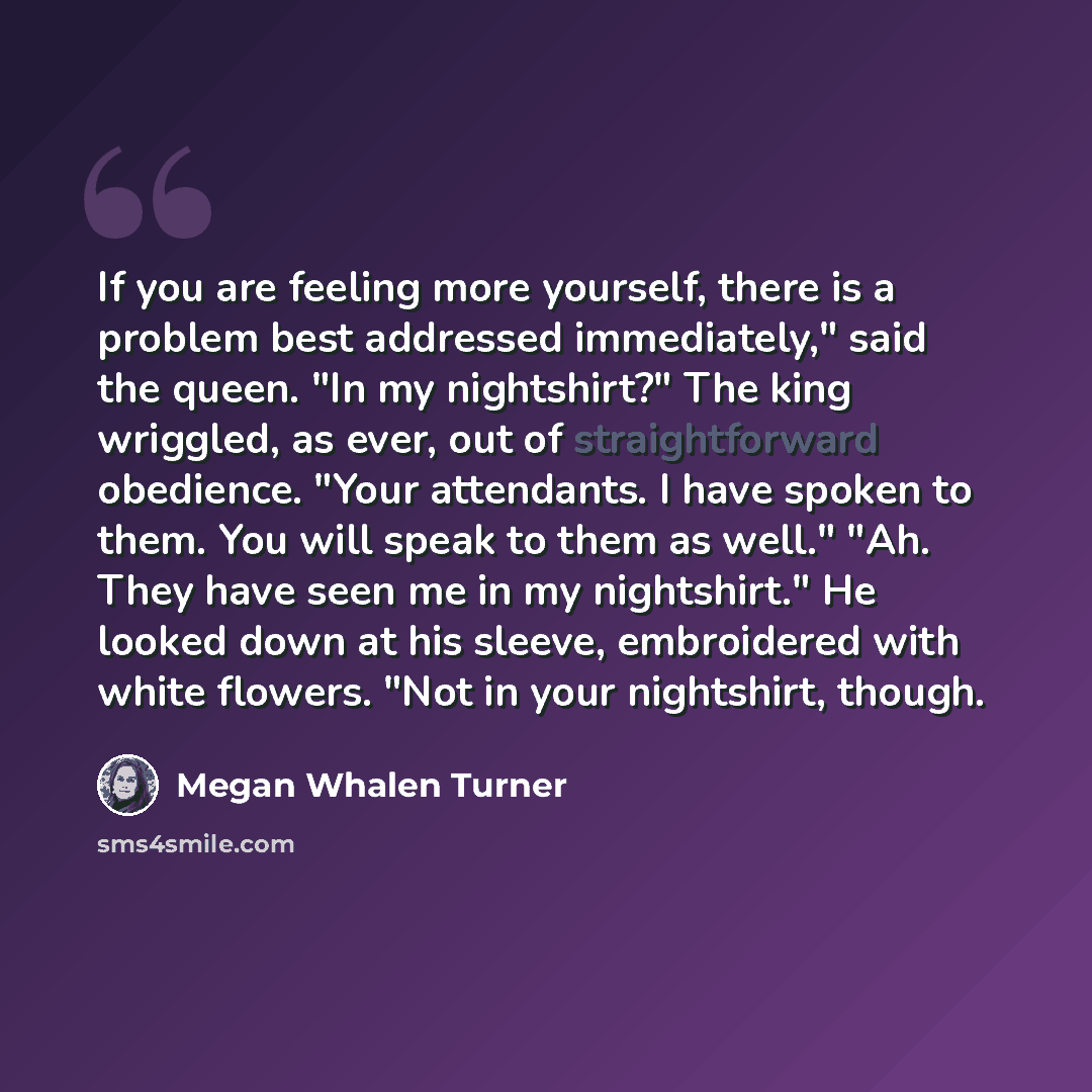 “If you are feeling more yourself, there is a problem best addressed immediately," said the queen. "In my nightshirt?" The king wriggled, as ever, out of straightforward obedience. "Your attendants. I have spoken to them. You will speak to them as well." "Ah. They have seen me in my nightshirt." He…” quote by Megan Whalen Turner