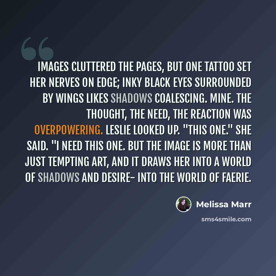 “Images cluttered the pages, but one tattoo set her nerves on edge; inky black eyes surrounded by wings likes shadows coalescing. Mine. The thought, the need, the reaction was overpowering. Leslie looked up. "This one." she said. "I need this one. But the image is more than just tempting art, and…” quote by Melissa Marr