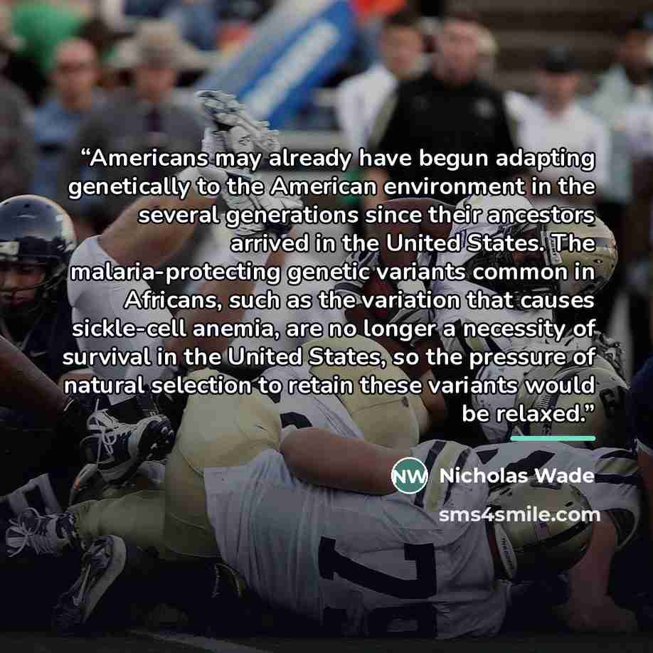 “Americans may already have begun adapting genetically to the American environment in the several generations since their ancestors arrived in the United States. The malaria-protecting genetic variants common in Africans, such as the variation that causes sickle-cell anemia, are no longer a…” quote by Nicholas Wade