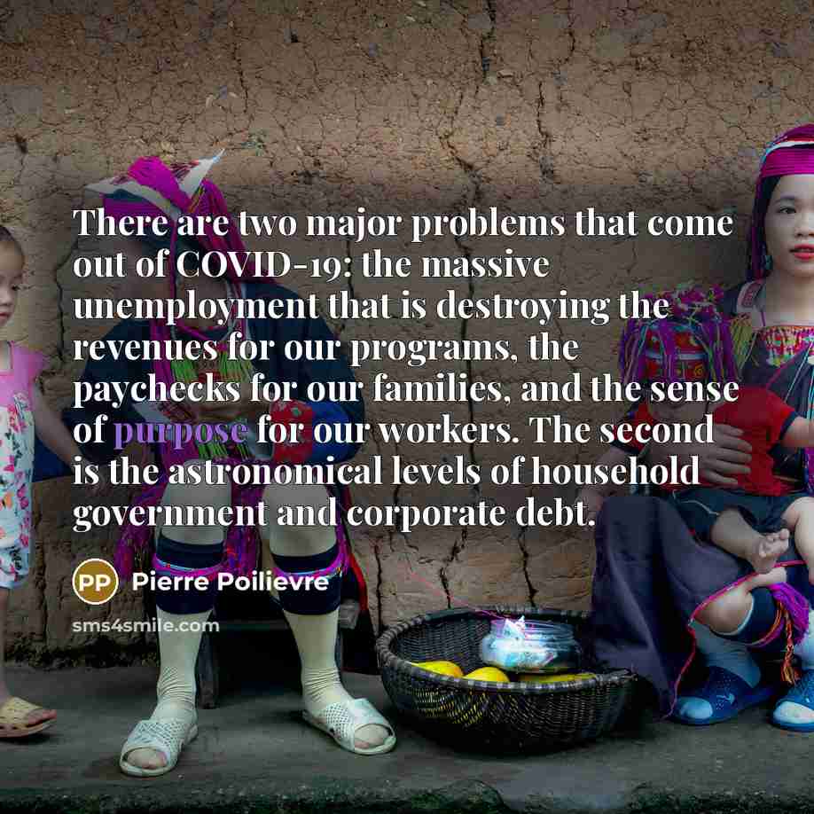 “There are two major problems that come out of COVID-19: the massive unemployment that is destroying the revenues for our programs, the paychecks for our families, and the sense of purpose for our workers. The second is the astronomical levels of household government and corporate debt.” quote by Pierre Poilievre