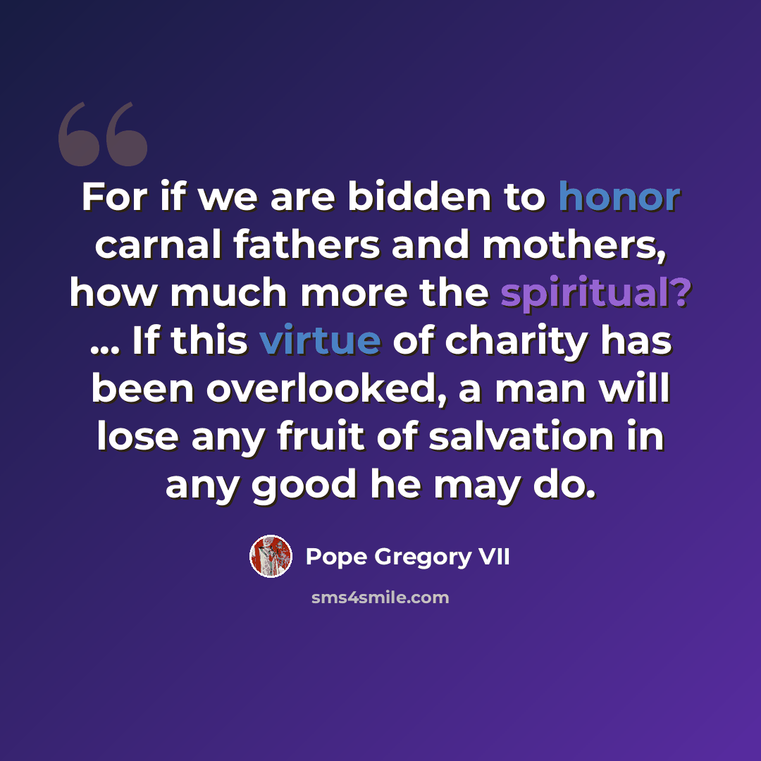 “For if we are bidden to honor carnal fathers and mothers, how much more the spiritual? ... If this virtue of charity has been overlooked, a man will lose any fruit of salvation in any good he may do.” quote by Pope Gregory VII