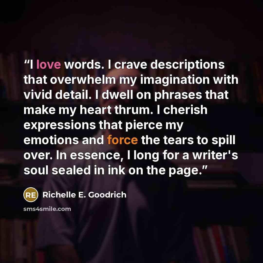 “I love words. I crave descriptions that overwhelm my imagination with vivid detail. I dwell on phrases that make my heart thrum. I cherish expressions that pierce my emotions and force the tears to spill over. In essence, I long for a writer's soul sealed in ink on the page.” quote by Richelle E. Goodrich