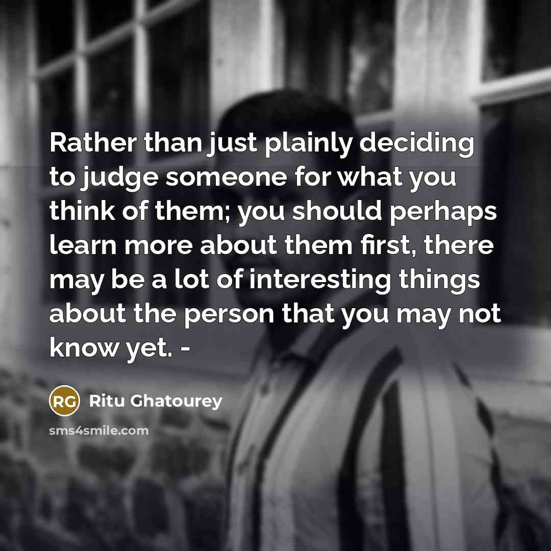 “Rather than just plainly deciding to judge someone for what you think of them; you should perhaps learn more about them first, there may be a lot of interesting things about the person that you may not know yet. -” quote by Ritu Ghatourey