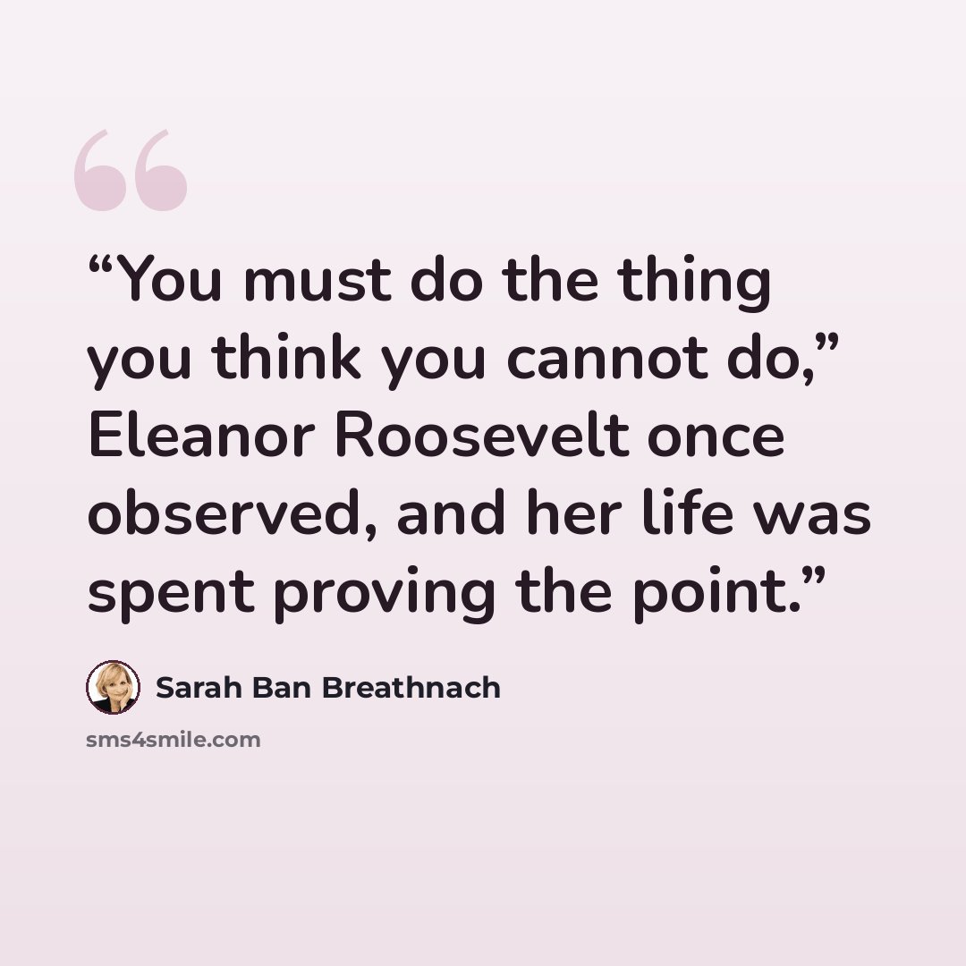 “You must do the thing you think you cannot do,” Eleanor Roosevelt once observed, and her life was spent proving the point.” quote by Sarah Ban Breathnach