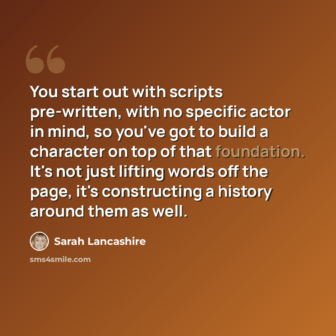 “You start out with scripts pre-written, with no specific actor in mind, so you've got to build a character on top of that foundation. It's not just lifting words off the page, it's constructing a history around them as well.” quote by Sarah Lancashire