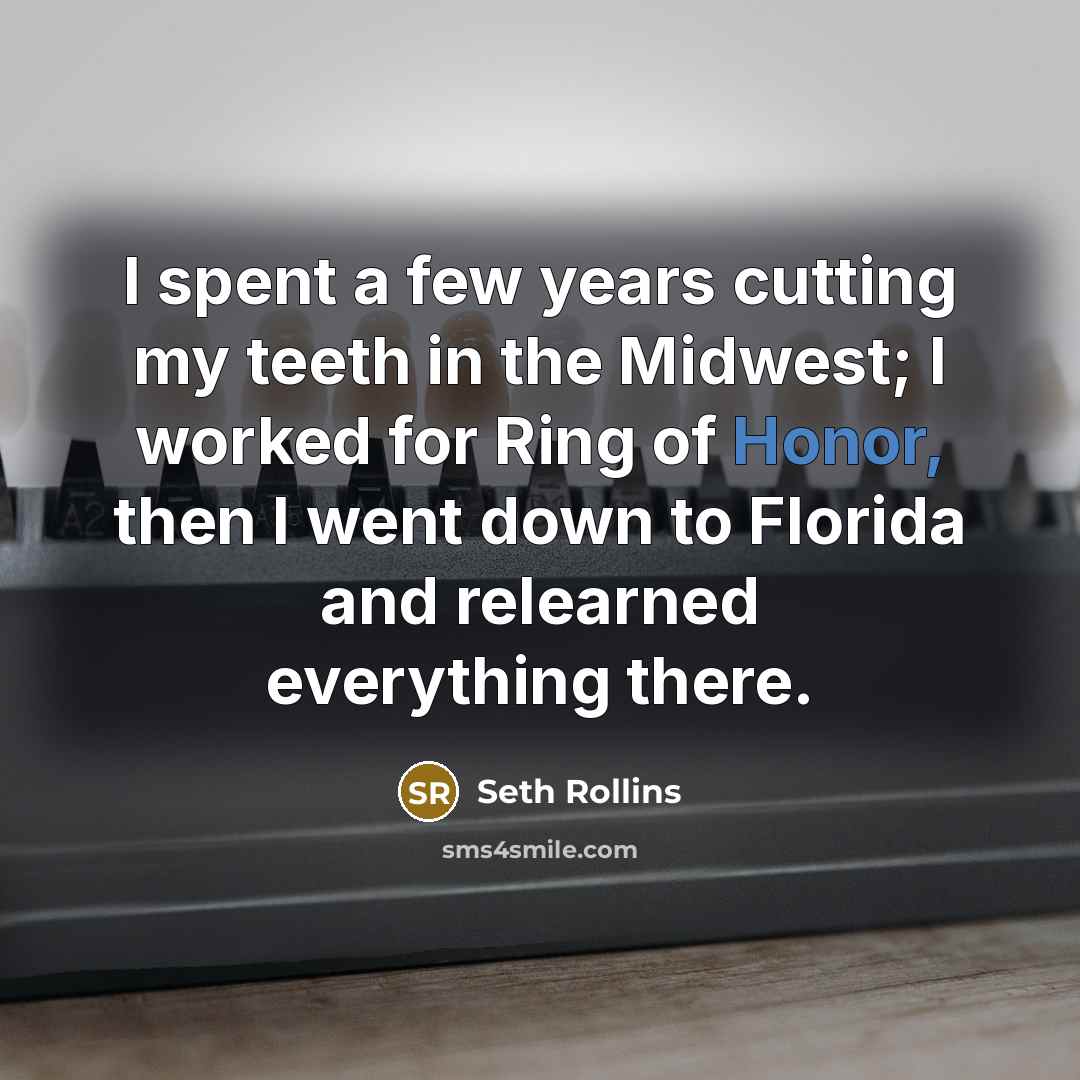 “I spent a few years cutting my teeth in the Midwest; I worked for Ring of Honor, then I went down to Florida and relearned everything there.” quote by Seth Rollins