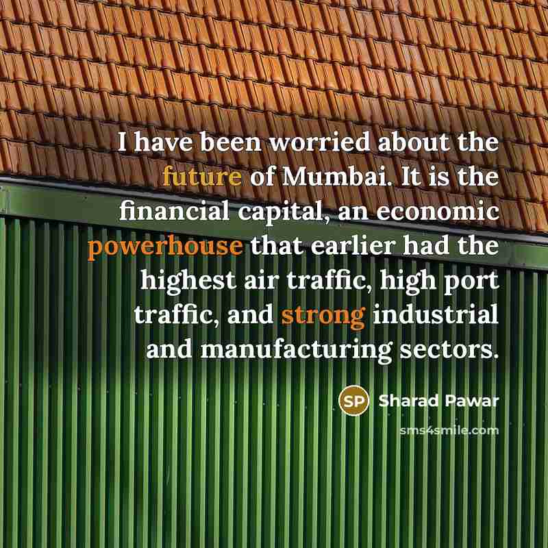 “I have been worried about the future of Mumbai. It is the financial capital, an economic powerhouse that earlier had the highest air traffic, high port traffic, and strong industrial and manufacturing sectors.” quote by Sharad Pawar