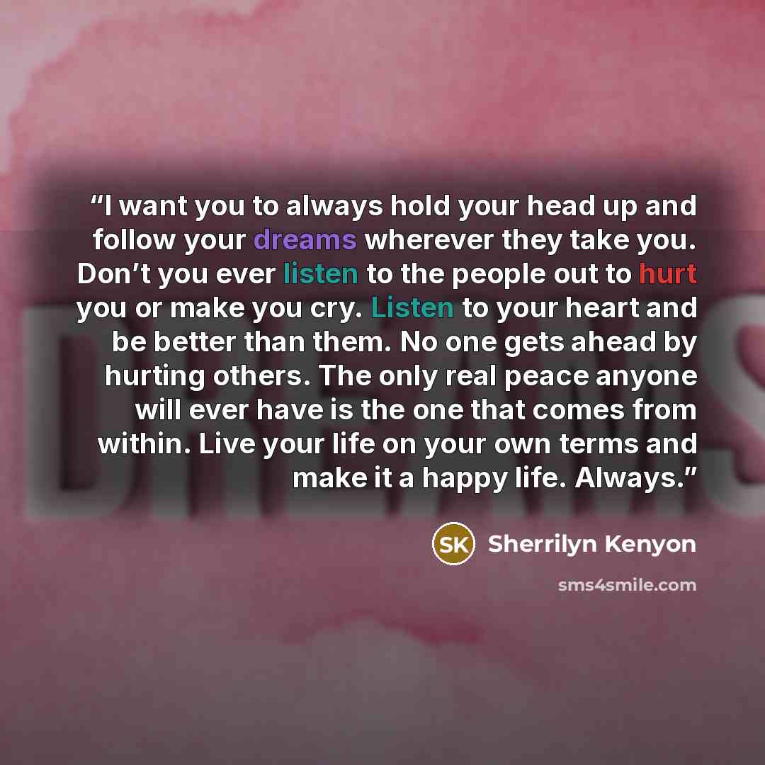 “I want you to always hold your head up and follow your dreams wherever they take you. Don’t you ever listen to the people out to hurt you or make you cry. Listen to your heart and be better than them. No one gets ahead by hurting others. The only real peace anyone will ever have is the one that…” quote by Sherrilyn Kenyon