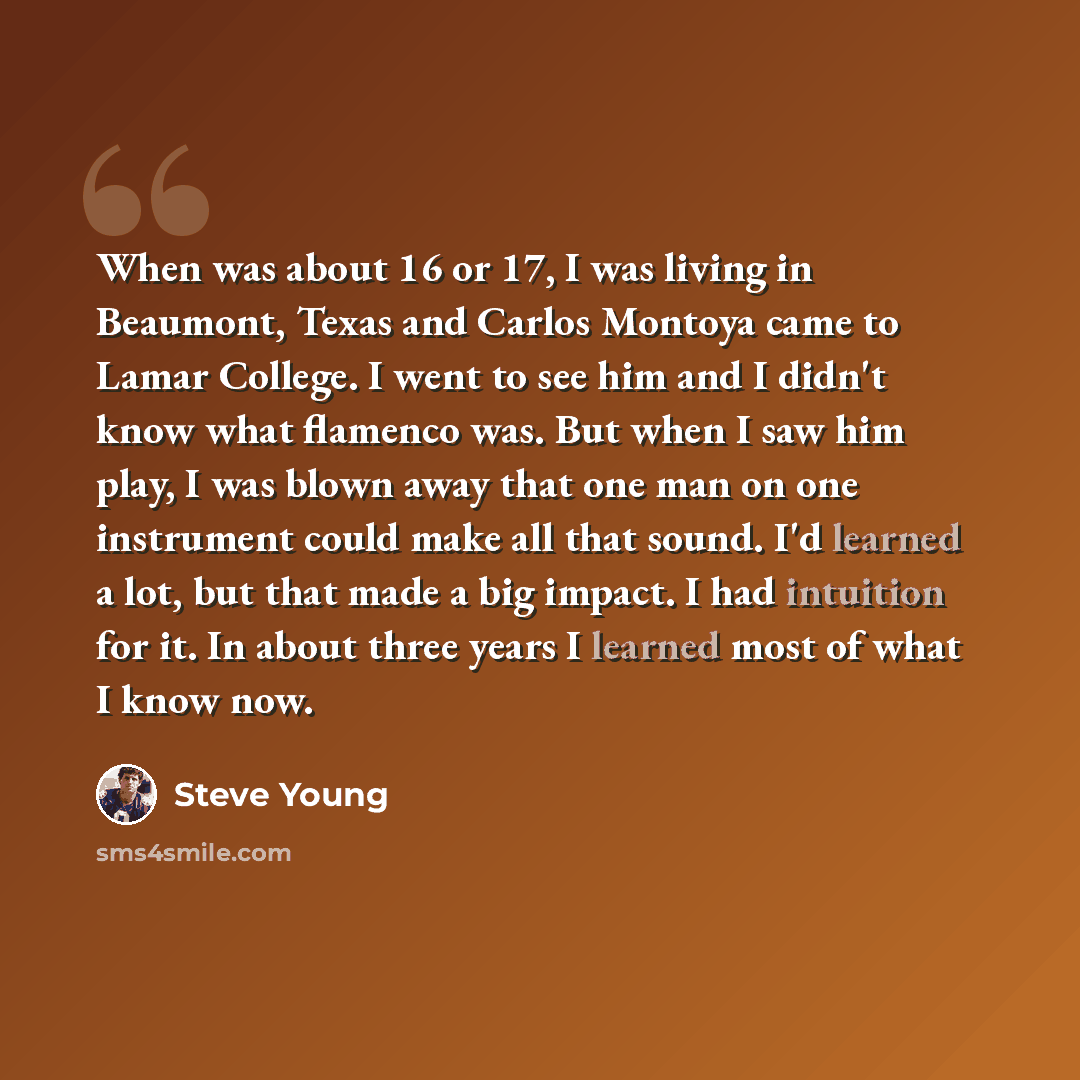 “When was about 16 or 17, I was living in Beaumont, Texas and Carlos Montoya came to Lamar College. I went to see him and I didn't know what flamenco was. But when I saw him play, I was blown away that one man on one instrument could make all that sound. I'd learned a lot, but that made a big…” quote by Steve Young