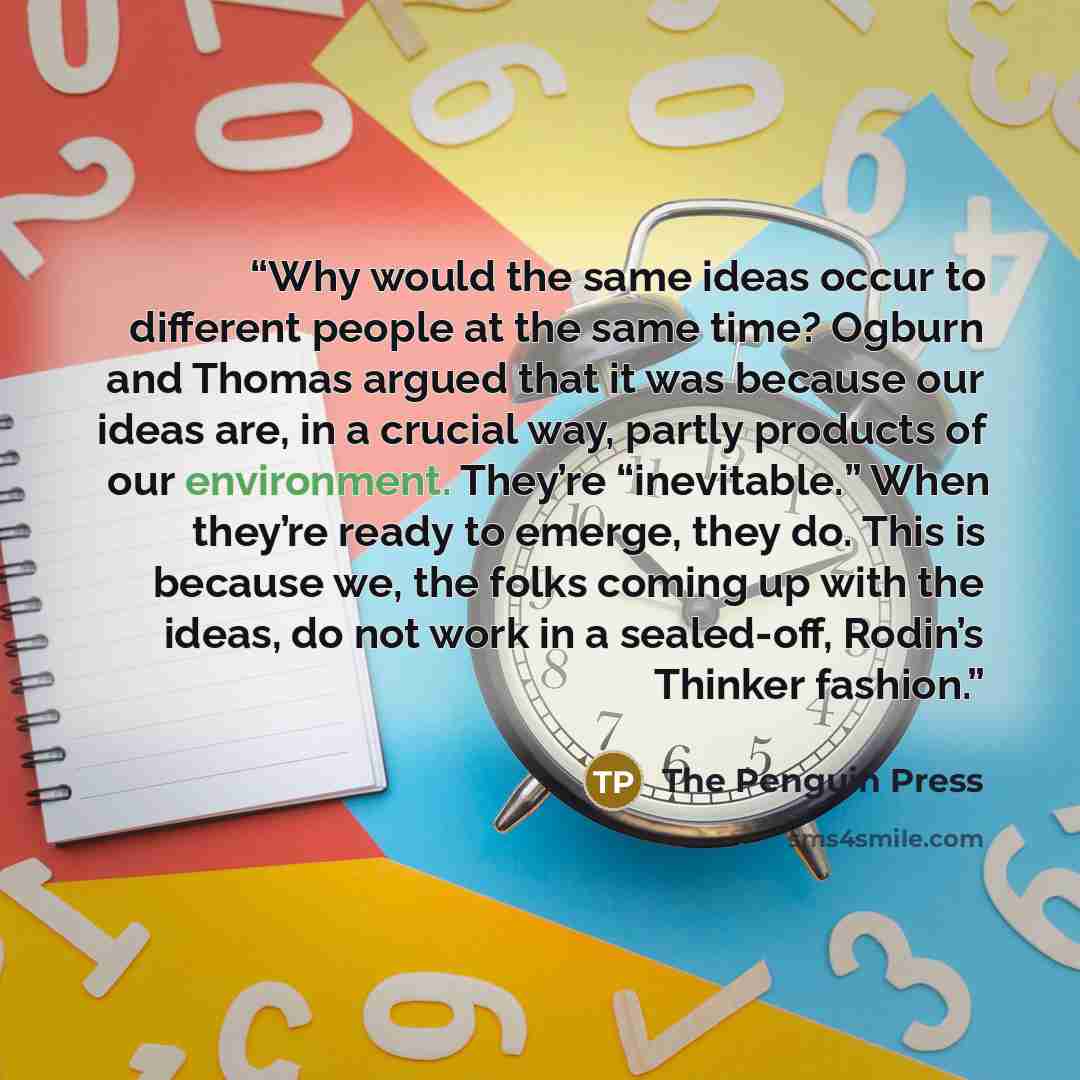 “Why would the same ideas occur to different people at the same time? Ogburn and Thomas argued that it was because our ideas are, in a crucial way, partly products of our environment. They’re “inevitable.” When they’re ready to emerge, they do. This is because we, the folks coming up with the…” quote by The Penguin Press