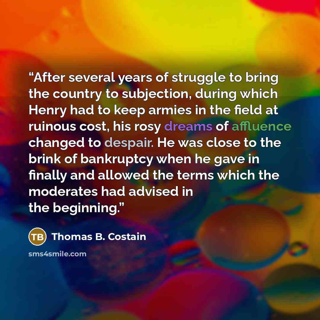 “After several years of struggle to bring the country to subjection, during which Henry had to keep armies in the field at ruinous cost, his rosy dreams of affluence changed to despair. He was close to the brink of bankruptcy when he gave in finally and allowed the terms which the moderates had…” quote by Thomas B. Costain