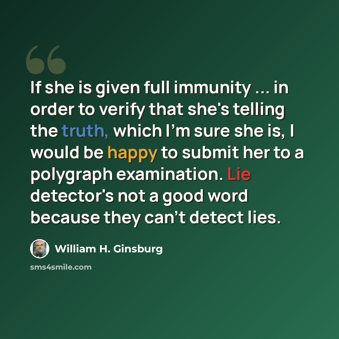 “If she is given full immunity ... in order to verify that she's telling the truth, which I'm sure she is, I would be happy to submit her to a polygraph examination. Lie detector's not a good word because they can't detect lies.” quote by William H. Ginsburg