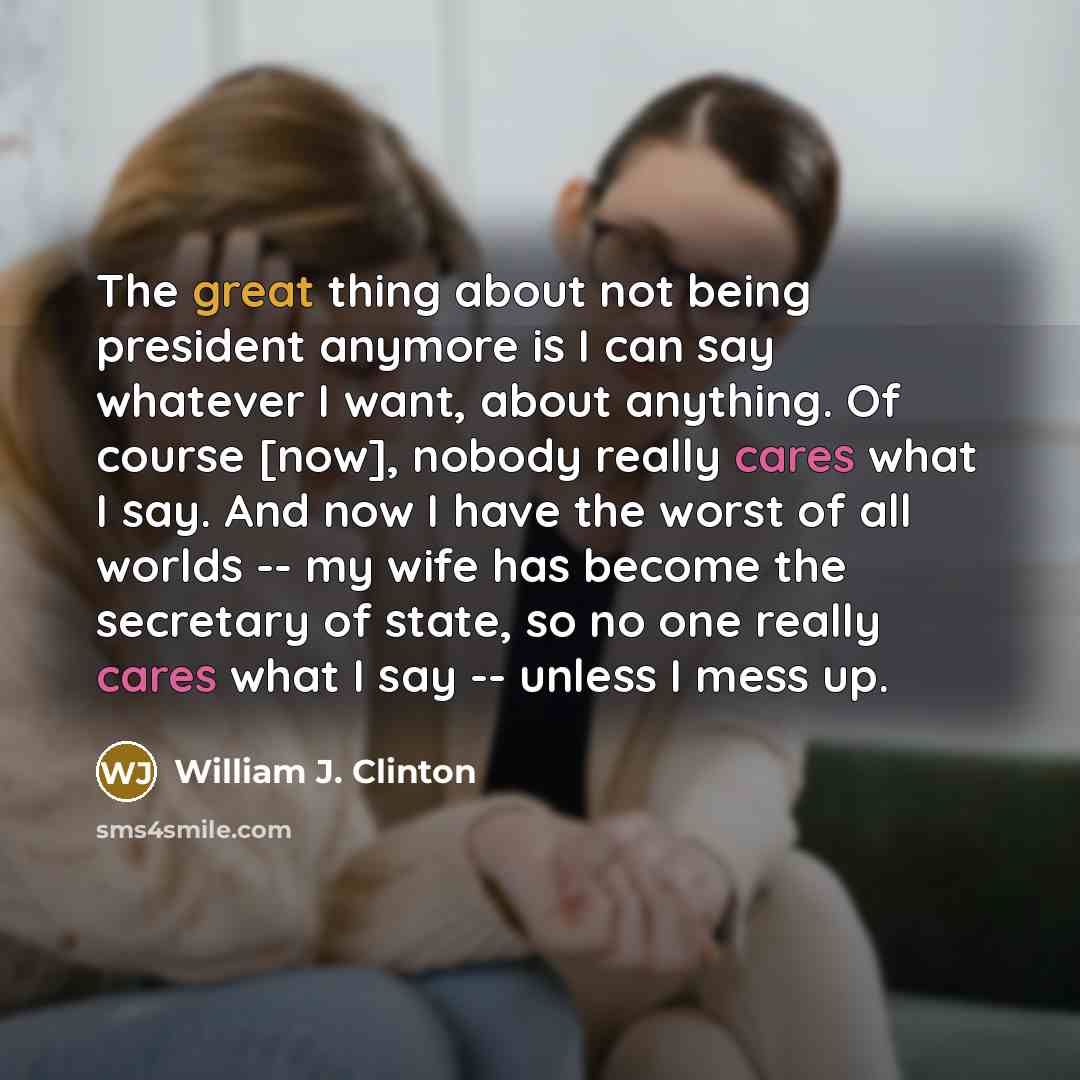 “The great thing about not being president anymore is I can say whatever I want, about anything. Of course [now], nobody really cares what I say. And now I have the worst of all worlds -- my wife has become the secretary of state, so no one really cares what I say -- unless I mess up.” quote by William J. Clinton