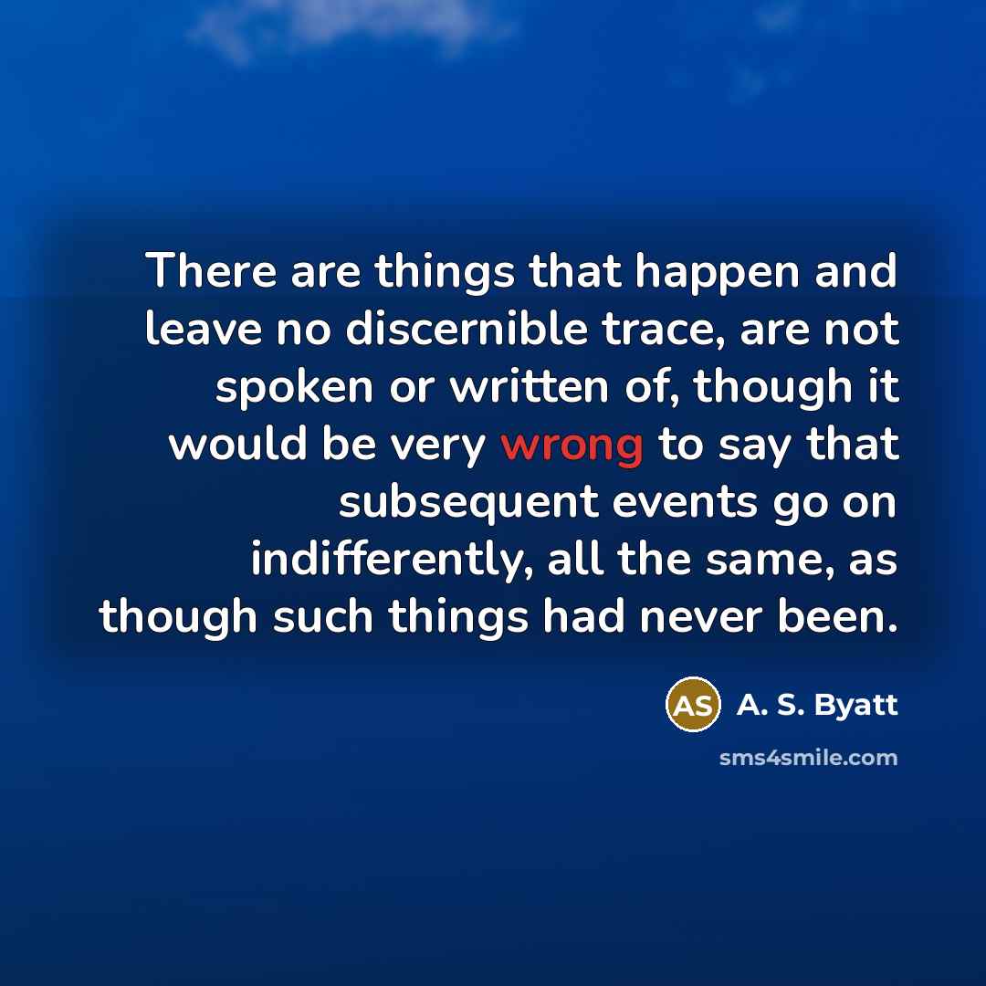 “There are things that happen and leave no discernible trace, are not spoken or written of, though it would be very wrong to say that subsequent events go on indifferently, all the same, as though such things had never been.” quote by A. S. Byatt