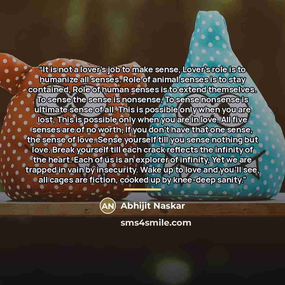 “It is not a lover's job to make sense, Lover's role is to humanize all senses. Role of animal senses is to stay contained, Role of human senses is to extend themselves. To sense the sense is nonsense, To sense nonsense is ultimate sense of all. This is possible only when you are lost, This is…” quote by Abhijit Naskar