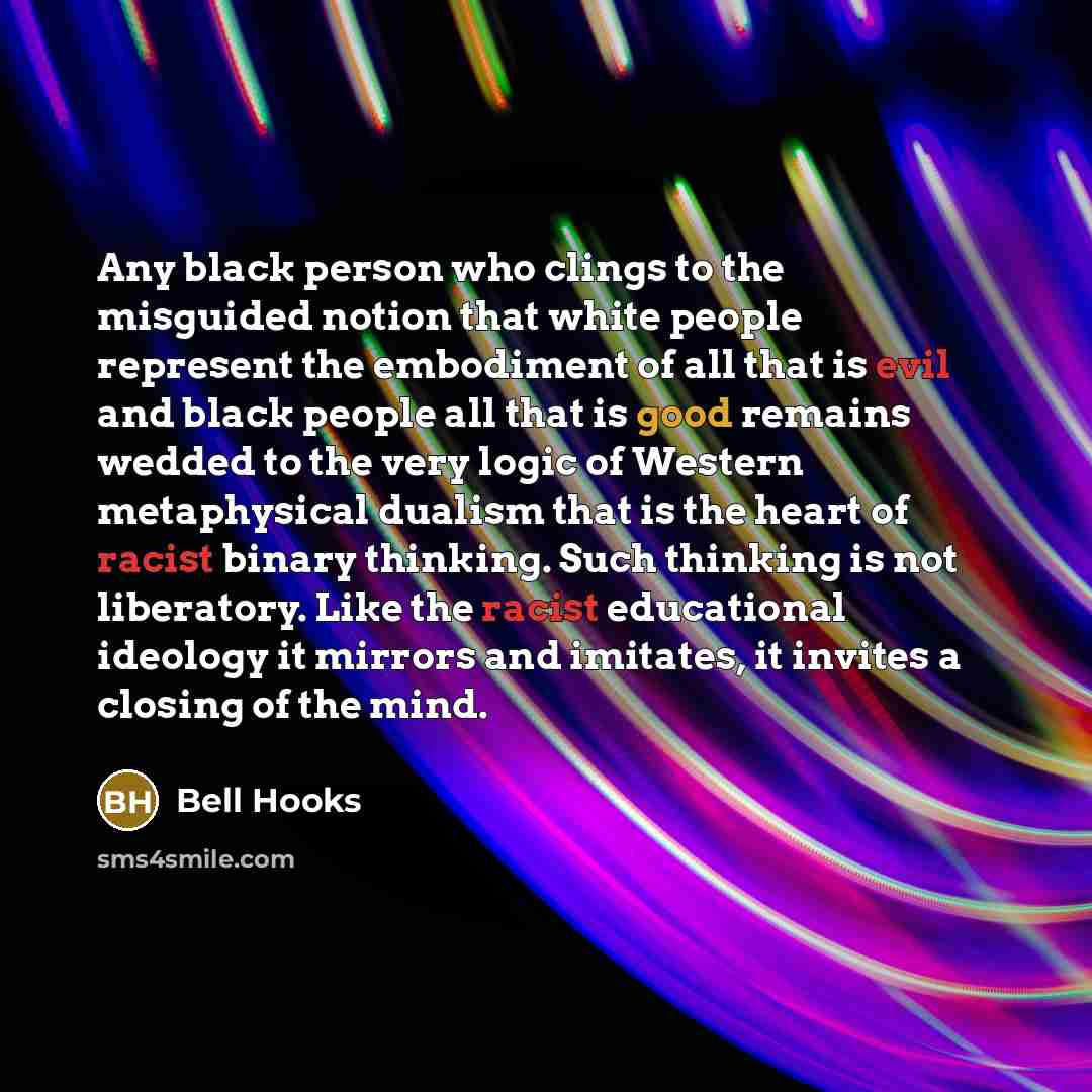 “Any black person who clings to the misguided notion that white people represent the embodiment of all that is evil and black people all that is good remains wedded to the very logic of Western metaphysical dualism that is the heart of racist binary thinking. Such thinking is not liberatory. Like…” quote by Bell Hooks
