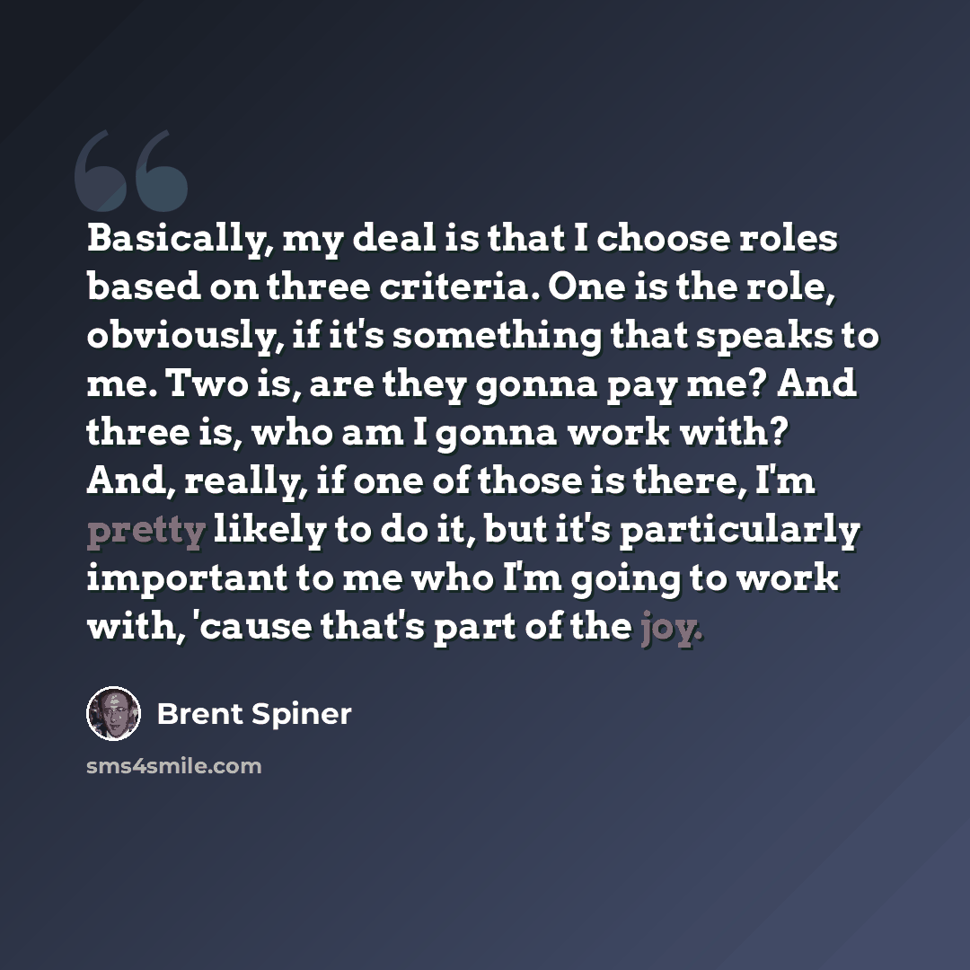 “Basically, my deal is that I choose roles based on three criteria. One is the role, obviously, if it's something that speaks to me. Two is, are they gonna pay me? And three is, who am I gonna work with? And, really, if one of those is there, I'm pretty likely to do it, but it's particularly…” quote by Brent Spiner