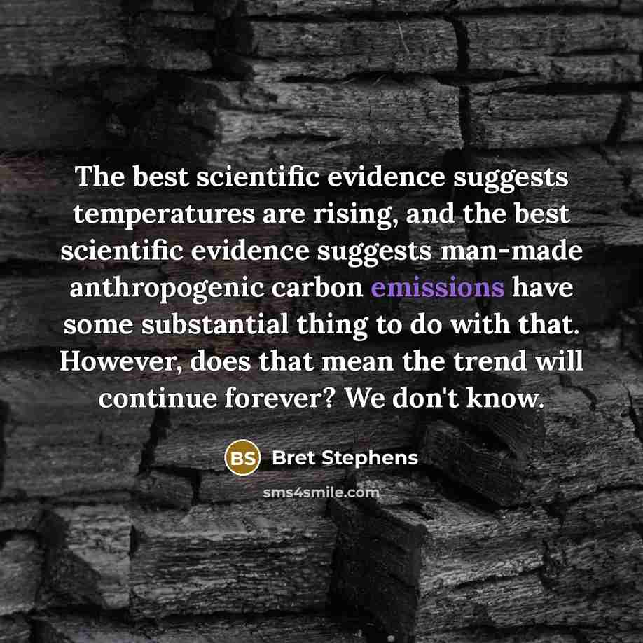 “The best scientific evidence suggests temperatures are rising, and the best scientific evidence suggests man-made anthropogenic carbon emissions have some substantial thing to do with that. However, does that mean the trend will continue forever? We don't know.” quote by Bret Stephens