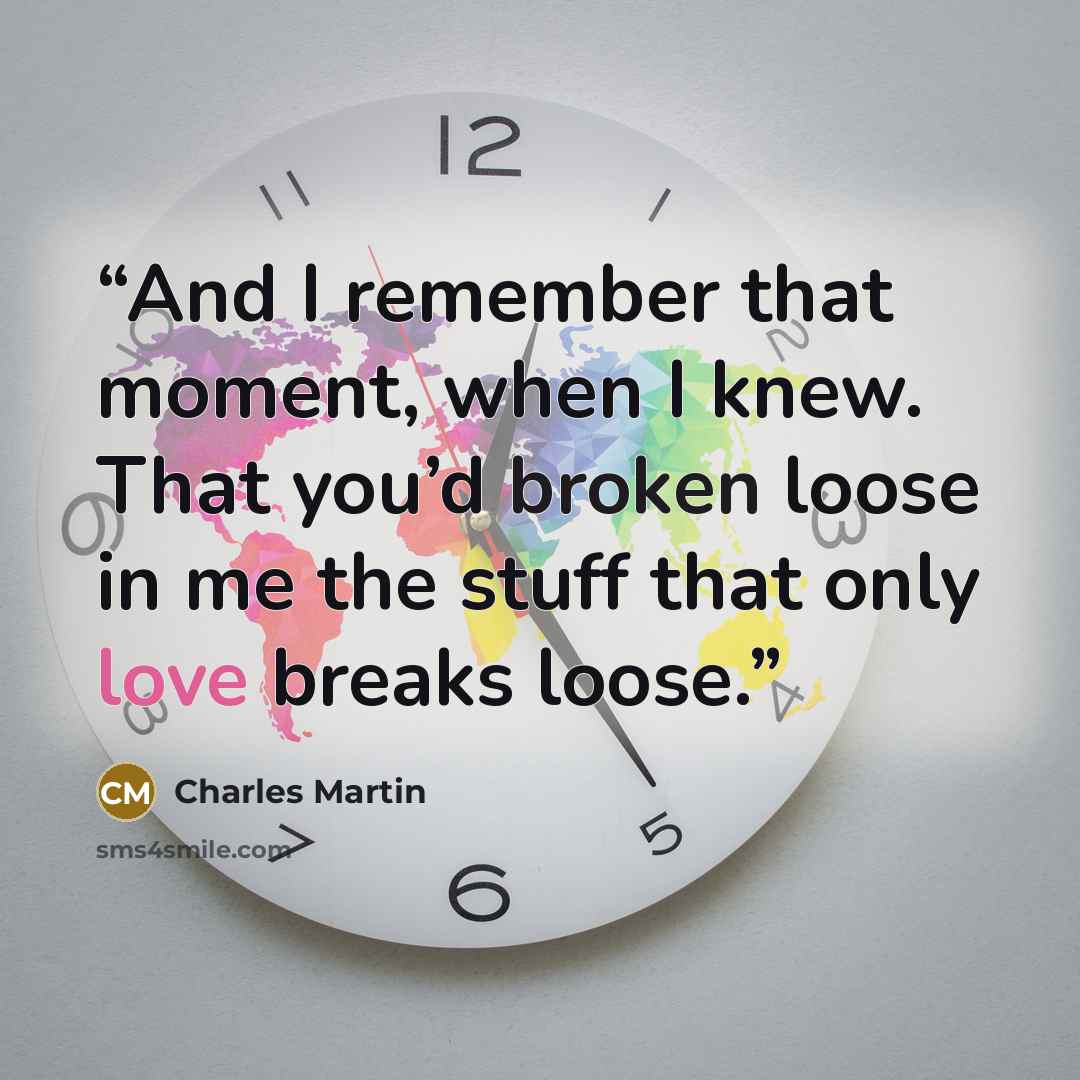 “And I remember that moment, when I knew. That you’d broken loose in me the stuff that only love breaks loose.” quote by Charles Martin