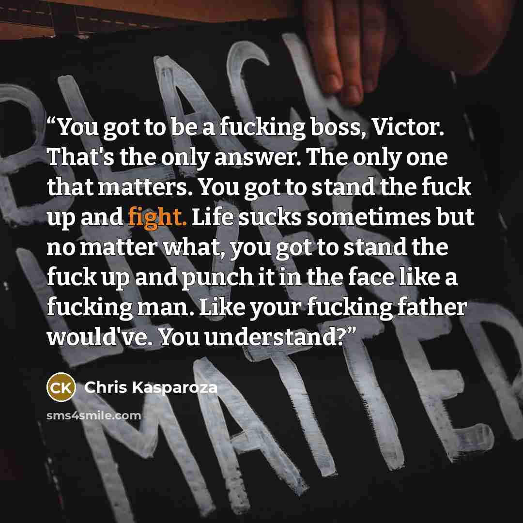 “You got to be a fucking boss, Victor. That's the only answer. The only one that matters. You got to stand the fuck up and fight. Life sucks sometimes but no matter what, you got to stand the fuck up and punch it in the face like a fucking man. Like your fucking father would've. You understand?” quote by Chris Kasparoza