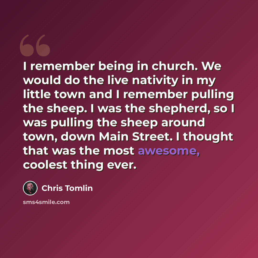 “I remember being in church. We would do the live nativity in my little town and I remember pulling the sheep. I was the shepherd, so I was pulling the sheep around town, down Main Street. I thought that was the most awesome, coolest thing ever.” quote by Chris Tomlin