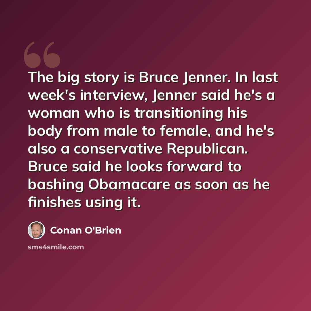 “The big story is Bruce Jenner. In last week's interview, Jenner said he's a woman who is transitioning his body from male to female, and he's also a conservative Republican. Bruce said he looks forward to bashing Obamacare as soon as he finishes using it.” quote by Conan O'Brien