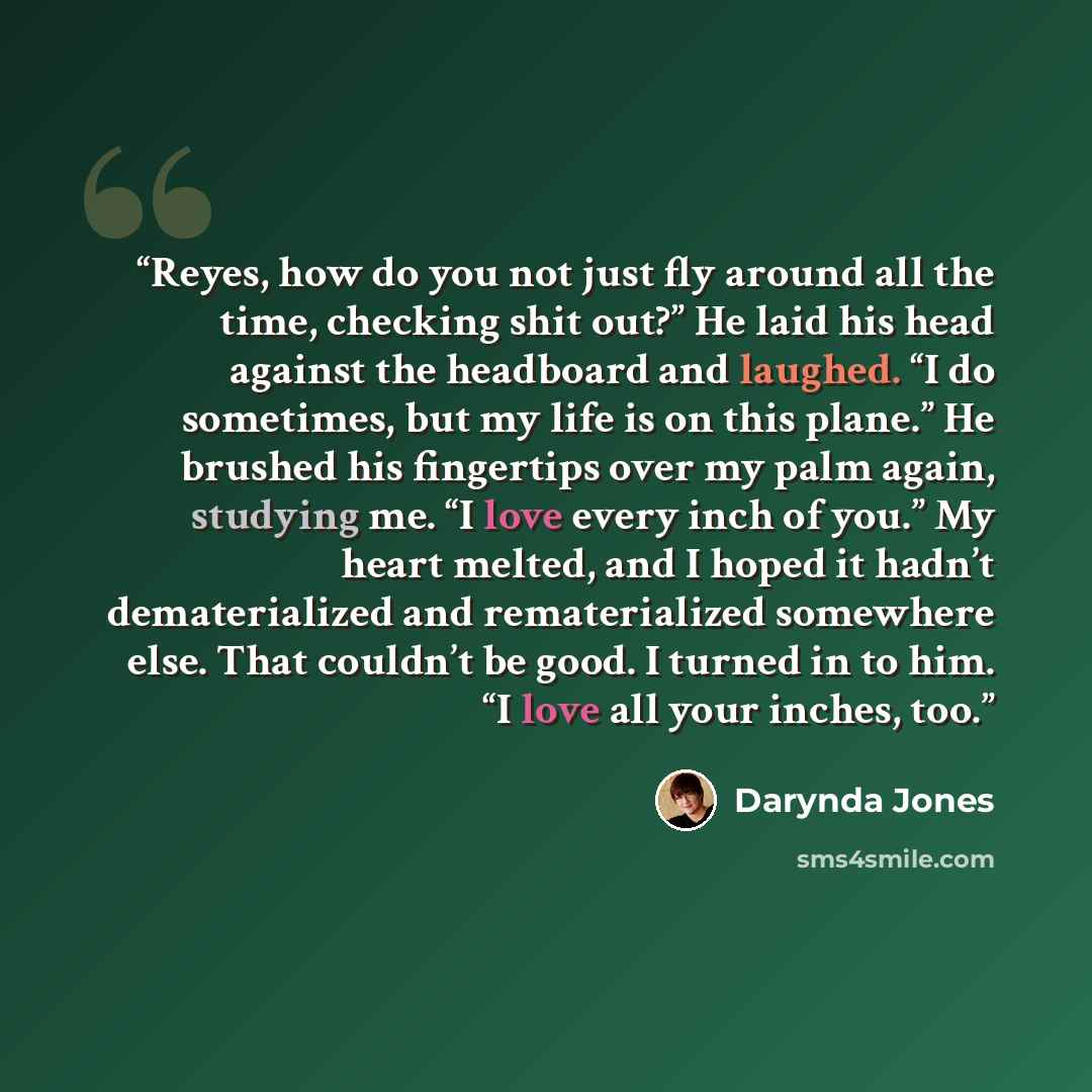 “Reyes, how do you not just fly around all the time, checking shit out?” He laid his head against the headboard and laughed. “I do sometimes, but my life is on this plane.” He brushed his fingertips over my palm again, studying me. “I love every inch of you.” My heart melted, and I hoped it hadn’t…” quote by Darynda Jones