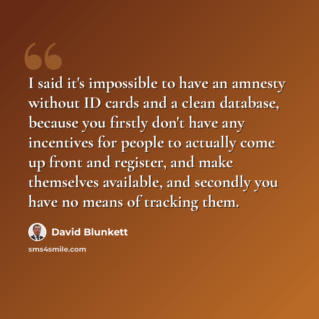 “I said it's impossible to have an amnesty without ID cards and a clean database, because you firstly don't have any incentives for people to actually come up front and register, and make themselves available, and secondly you have no means of tracking them.” quote by David Blunkett