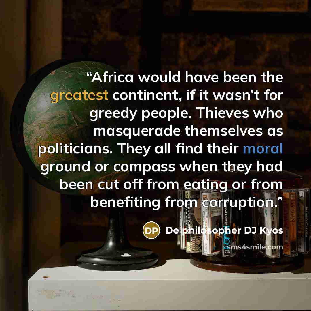 “Africa would have been the greatest continent, if it wasn’t for greedy people. Thieves who masquerade themselves as politicians. They all find their moral ground or compass when they had been cut off from eating or from benefiting from corruption.” quote by De philosopher DJ Kyos