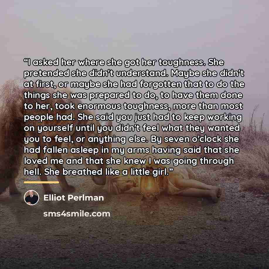 “I asked her where she got her toughness. She pretended she didn't understand. Maybe she didn't at first, or maybe she had forgotten that to do the things she was prepared to do, to have them done to her, took enormous toughness, more than most people had. She said you just had to keep working on…” quote by Elliot Perlman