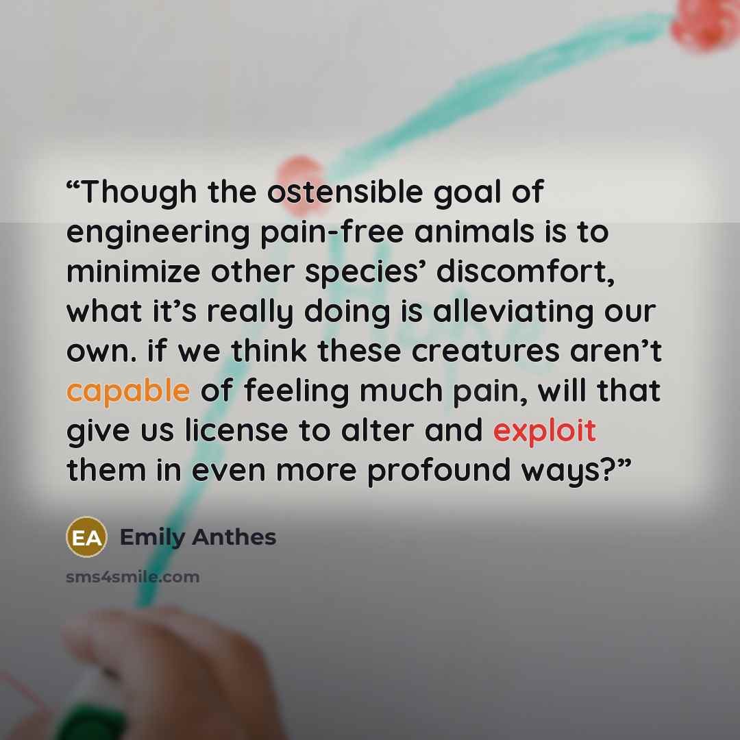 “Though the ostensible goal of engineering pain-free animals is to minimize other species’ discomfort, what it’s really doing is alleviating our own. if we think these creatures aren’t capable of feeling much pain, will that give us license to alter and exploit them in even more profound ways?” quote by Emily Anthes
