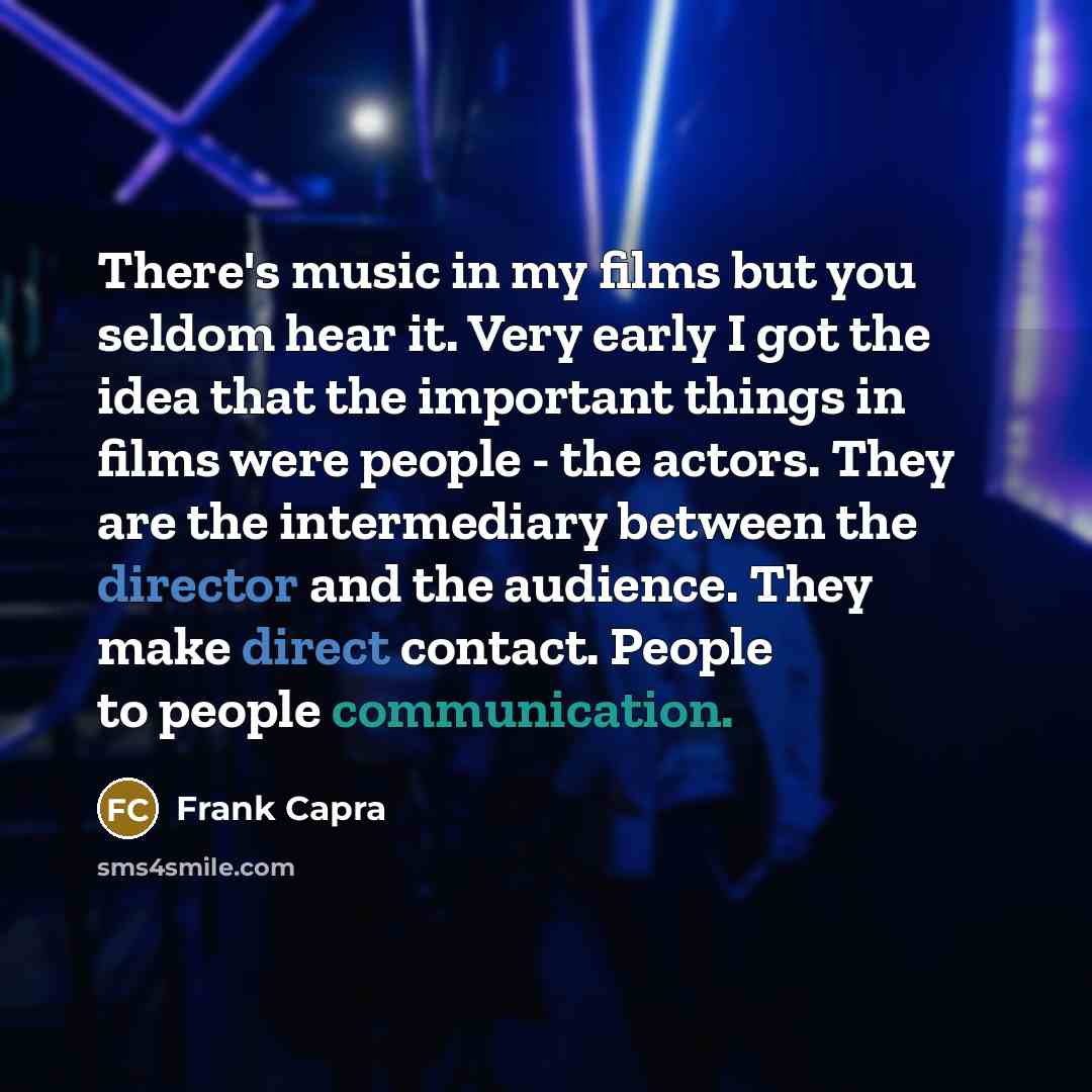 “There's music in my films but you seldom hear it. Very early I got the idea that the important things in films were people - the actors. They are the intermediary between the director and the audience. They make direct contact. People to people communication.” quote by Frank Capra
