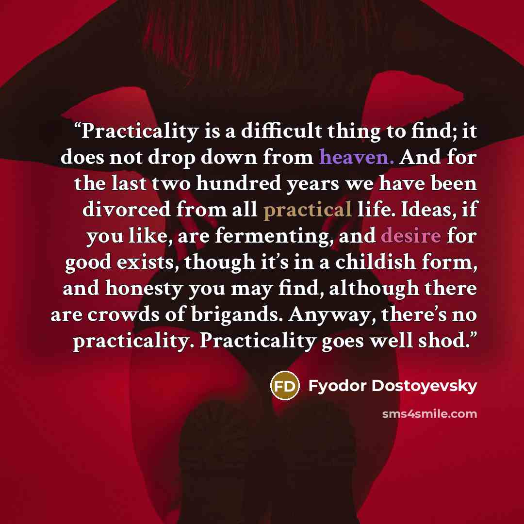 “Practicality is a difficult thing to find; it does not drop down from heaven. And for the last two hundred years we have been divorced from all practical life. Ideas, if you like, are fermenting, and desire for good exists, though it’s in a childish form, and honesty you may find, although there…” quote by Fyodor Dostoyevsky