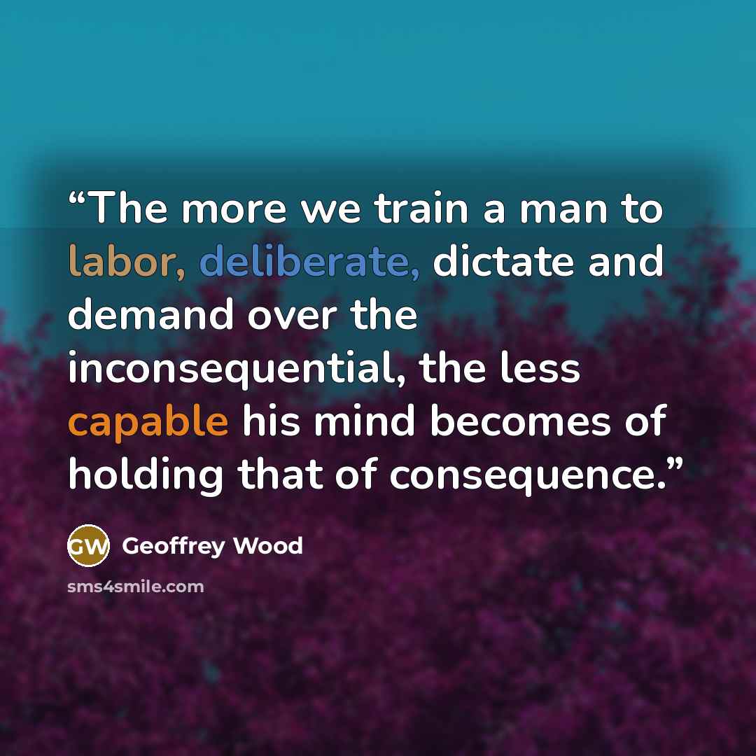 “The more we train a man to labor, deliberate, dictate and demand over the inconsequential, the less capable his mind becomes of holding that of consequence.” quote by Geoffrey Wood
