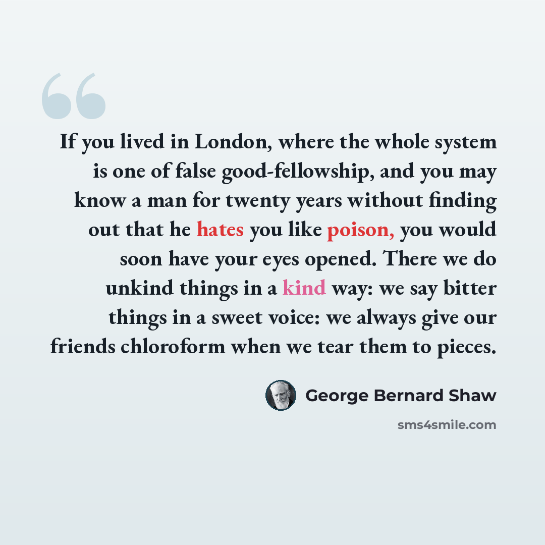 “If you lived in London, where the whole system is one of false good-fellowship, and you may know a man for twenty years without finding out that he hates you like poison, you would soon have your eyes opened. There we do unkind things in a kind way: we say bitter things in a sweet voice: we always…” quote by George Bernard Shaw
