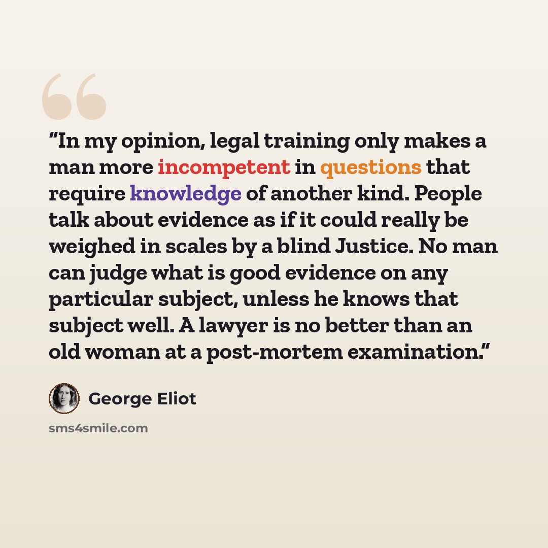 “In my opinion, legal training only makes a man more incompetent in questions that require knowledge of another kind. People talk about evidence as if it could really be weighed in scales by a blind Justice. No man can judge what is good evidence on any particular subject, unless he knows that…” quote by George Eliot