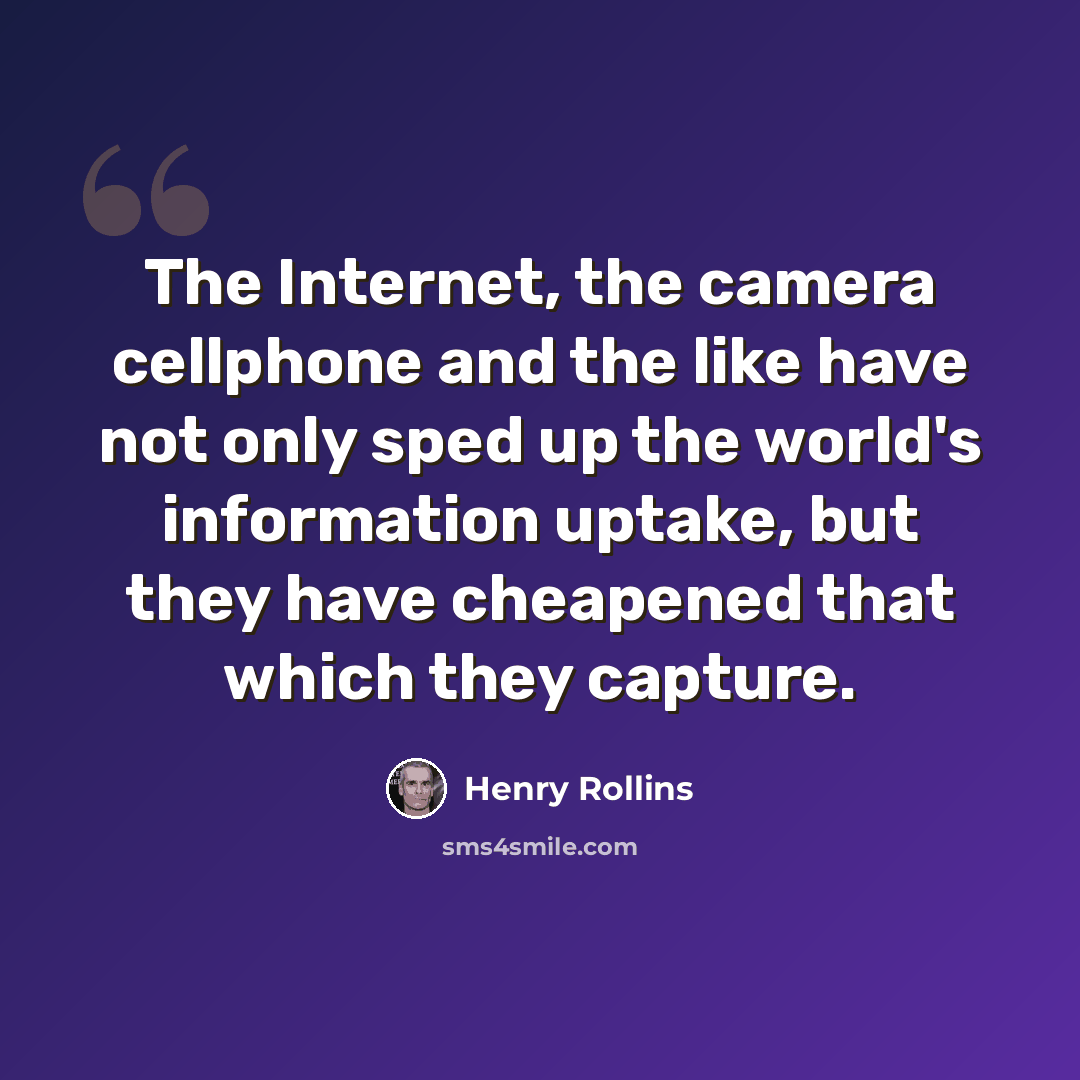 “The Internet, the camera cellphone and the like have not only sped up the world's information uptake, but they have cheapened that which they capture.” quote by Henry Rollins