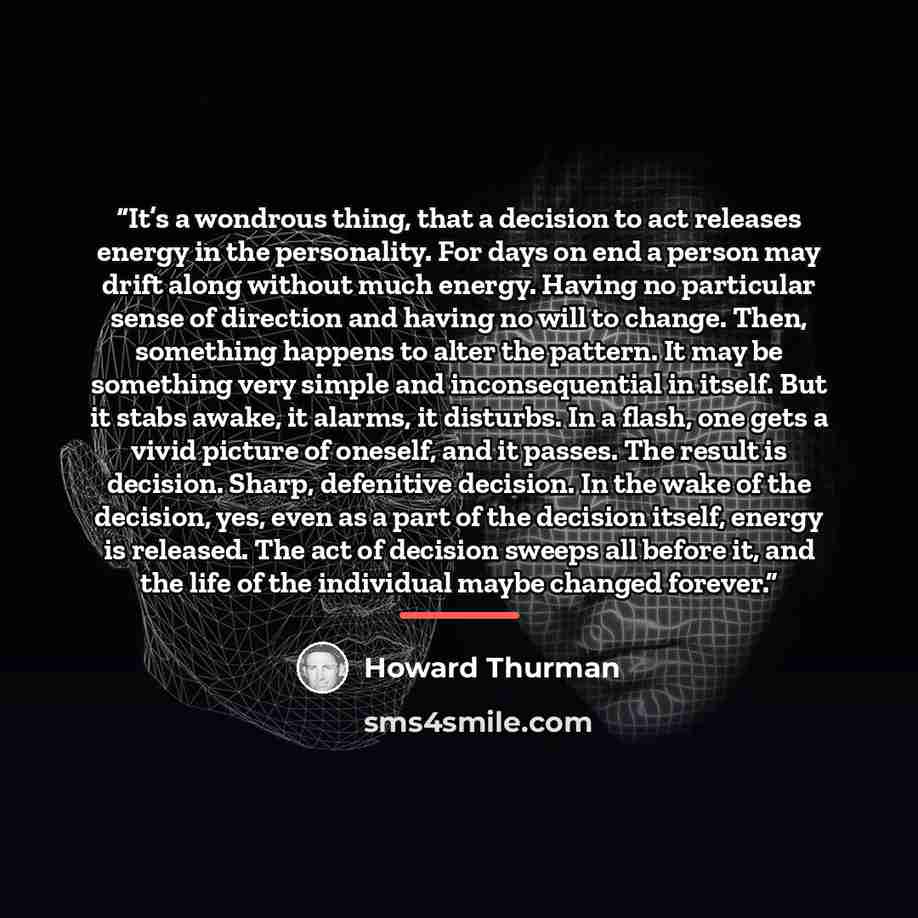 “It’s a wondrous thing, that a decision to act releases energy in the personality. For days on end a person may drift along without much energy. Having no particular sense of direction and having no will to change. Then, something happens to alter the pattern. It may be something very simple and…” quote by Howard Thurman