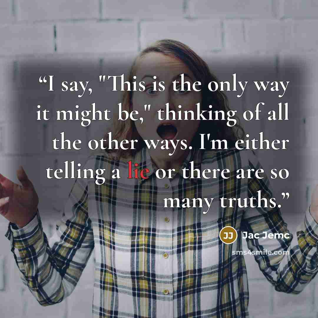 “I say, "This is the only way it might be," thinking of all the other ways. I'm either telling a lie or there are so many truths.” quote by Jac Jemc