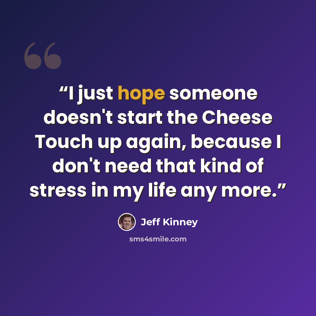 “I just hope someone doesn't start the Cheese Touch up again, because I don't need that kind of stress in my life any more.” quote by Jeff Kinney