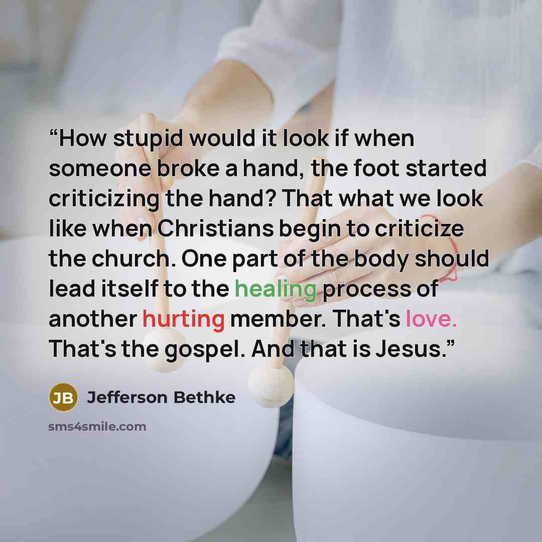 “How stupid would it look if when someone broke a hand, the foot started criticizing the hand? That what we look like when Christians begin to criticize the church. One part of the body should lead itself to the healing process of another hurting member. That's love. That's the gospel. And that is…” quote by Jefferson Bethke