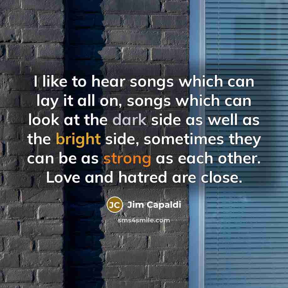 “I like to hear songs which can lay it all on, songs which can look at the dark side as well as the bright side, sometimes they can be as strong as each other. Love and hatred are close.” quote by Jim Capaldi