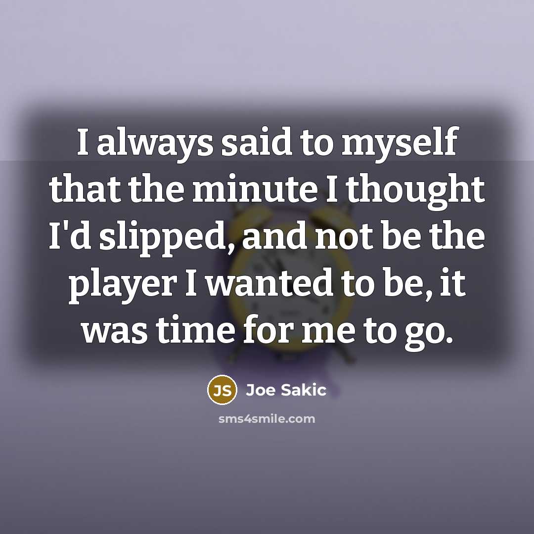 “I always said to myself that the minute I thought I'd slipped, and not be the player I wanted to be, it was time for me to go.” quote by Joe Sakic