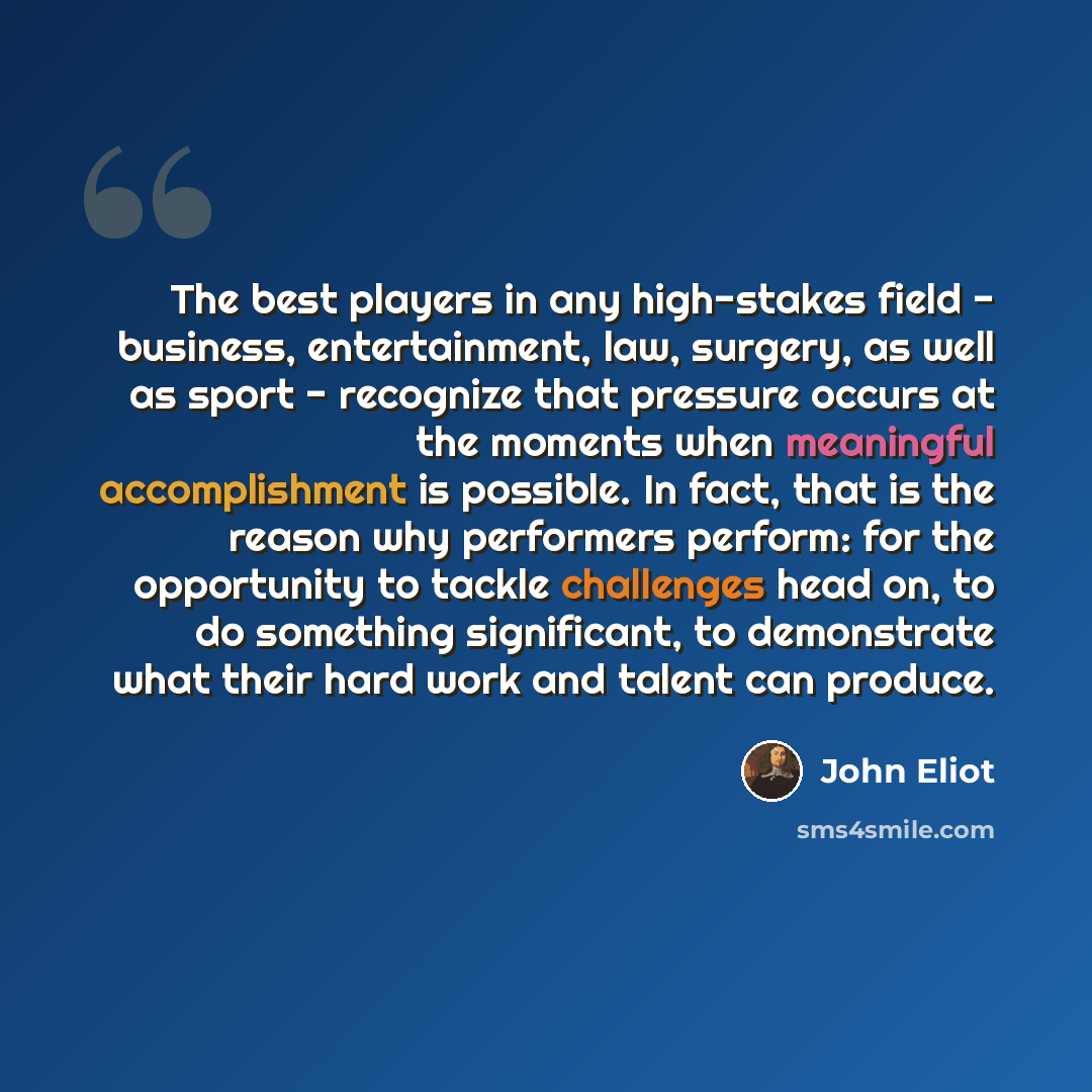 “The best players in any high-stakes field - business, entertainment, law, surgery, as well as sport - recognize that pressure occurs at the moments when meaningful accomplishment is possible. In fact, that is the reason why performers perform: for the opportunity to tackle challenges head on, to…” quote by John Eliot