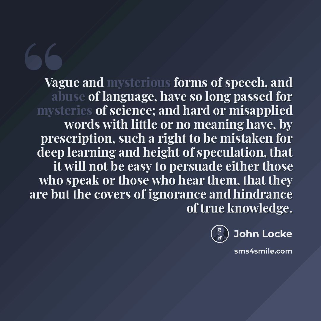“Vague and mysterious forms of speech, and abuse of language, have so long passed for mysteries of science; and hard or misapplied words with little or no meaning have, by prescription, such a right to be mistaken for deep learning and height of speculation, that it will not be easy to persuade…” quote by John Locke