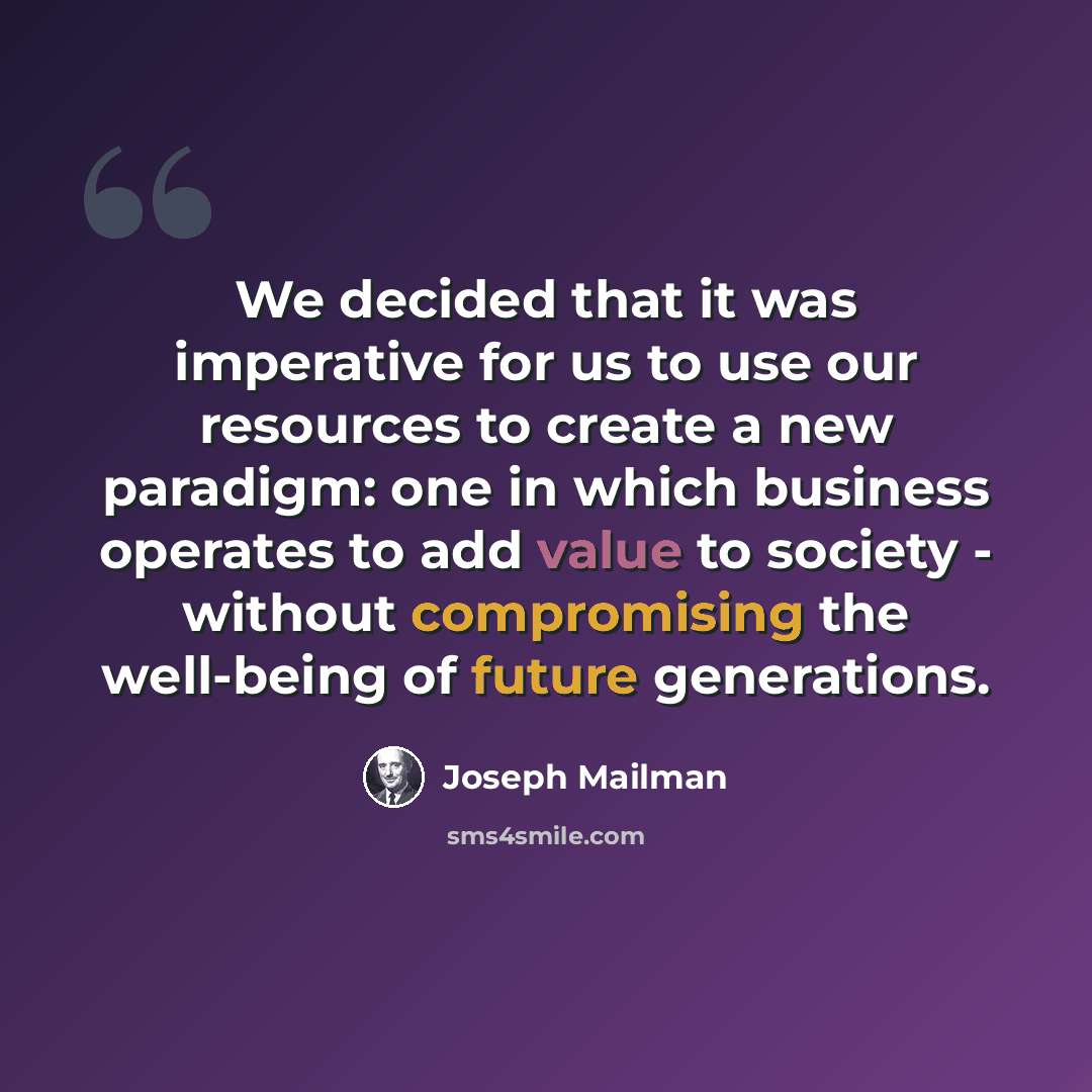 “We decided that it was imperative for us to use our resources to create a new paradigm: one in which business operates to add value to society - without compromising the well-being of future generations.” quote by Joseph Mailman
